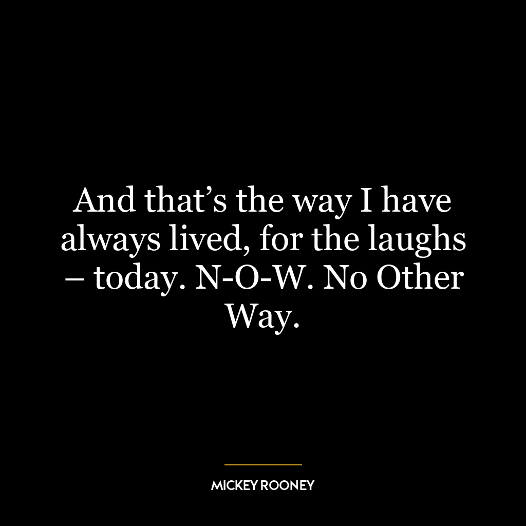 And that’s the way I have always lived, for the laughs – today. N-O-W. No Other Way.