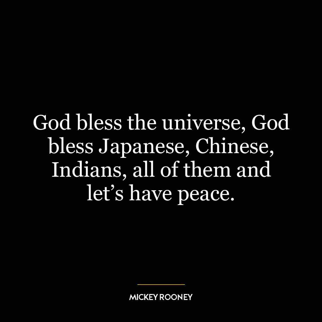 God bless the universe, God bless Japanese, Chinese, Indians, all of them and let’s have peace.