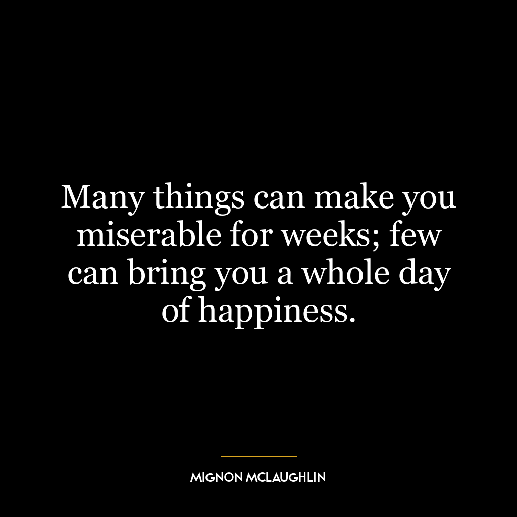 Many things can make you miserable for weeks; few can bring you a whole day of happiness.