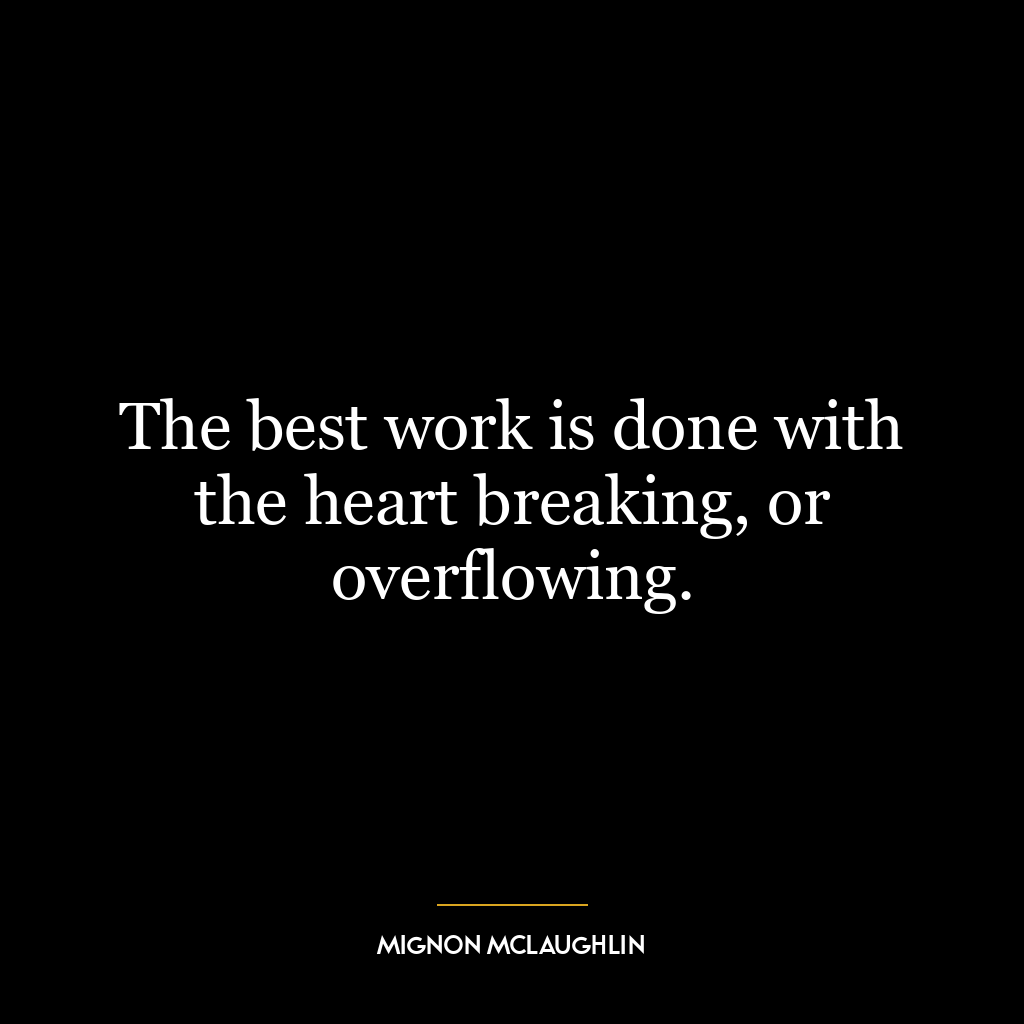 The best work is done with the heart breaking, or overflowing.