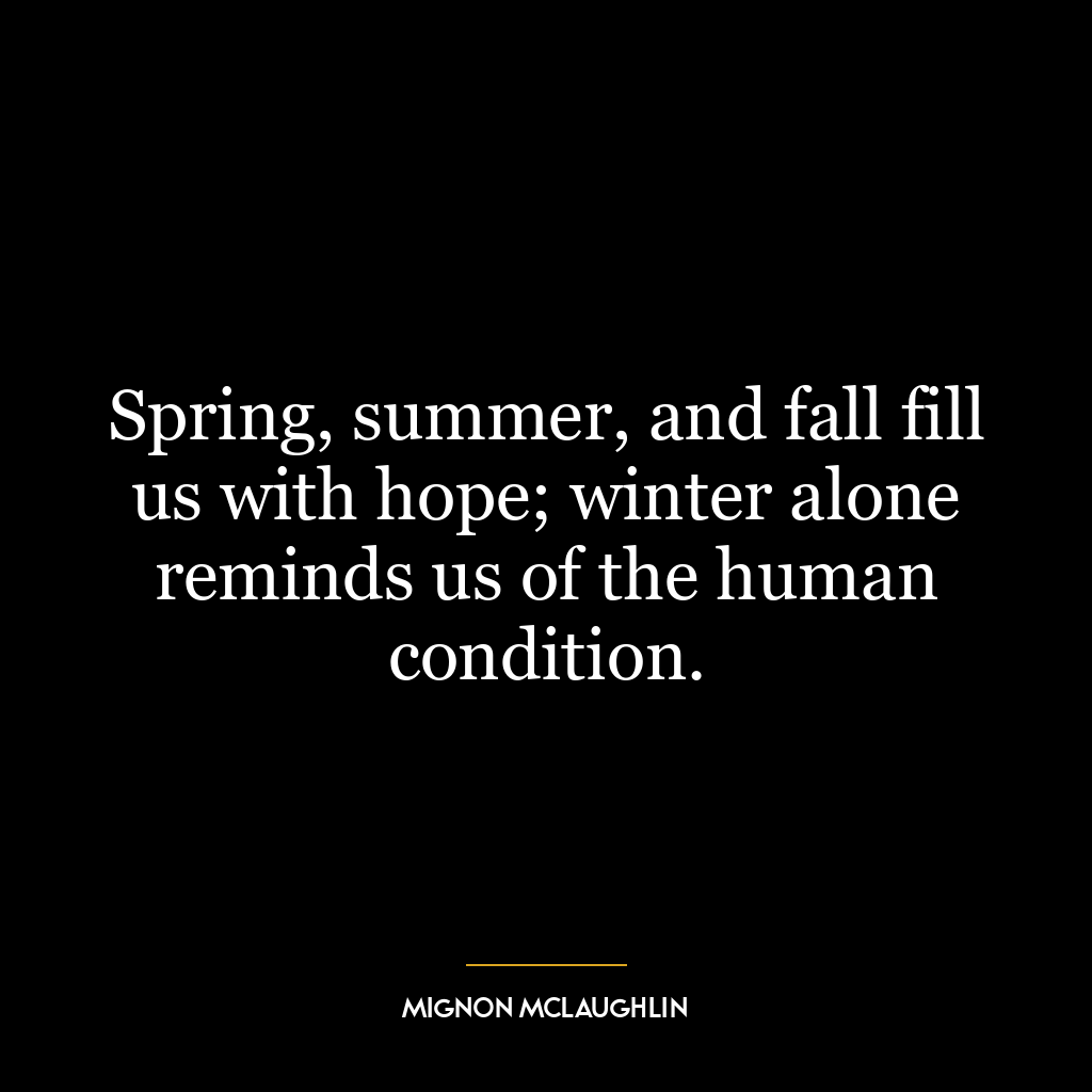 Spring, summer, and fall fill us with hope; winter alone reminds us of the human condition.