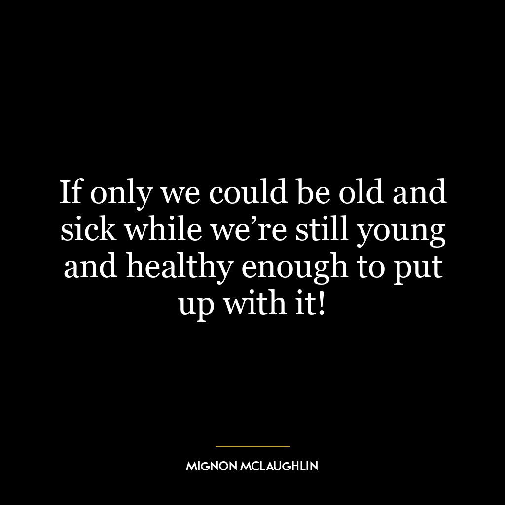 If only we could be old and sick while we’re still young and healthy enough to put up with it!