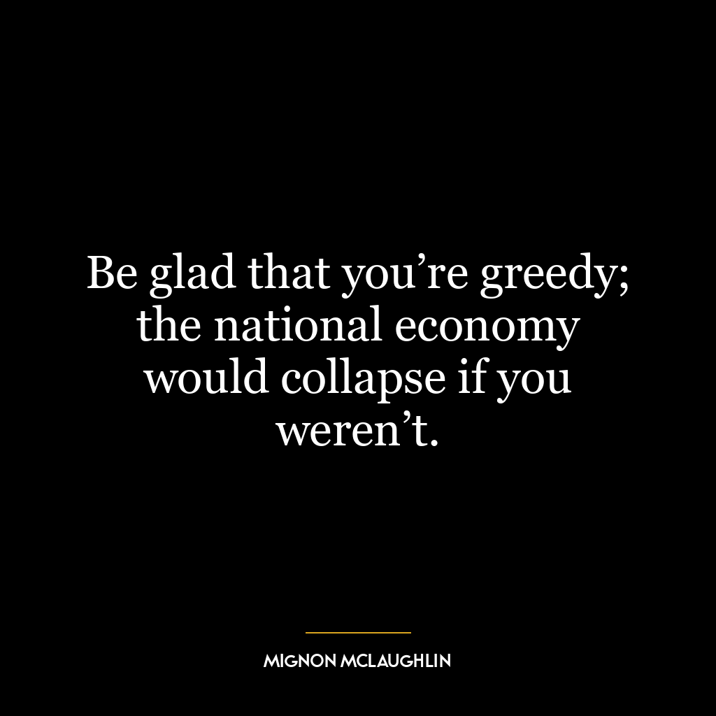 Be glad that you’re greedy; the national economy would collapse if you weren’t.