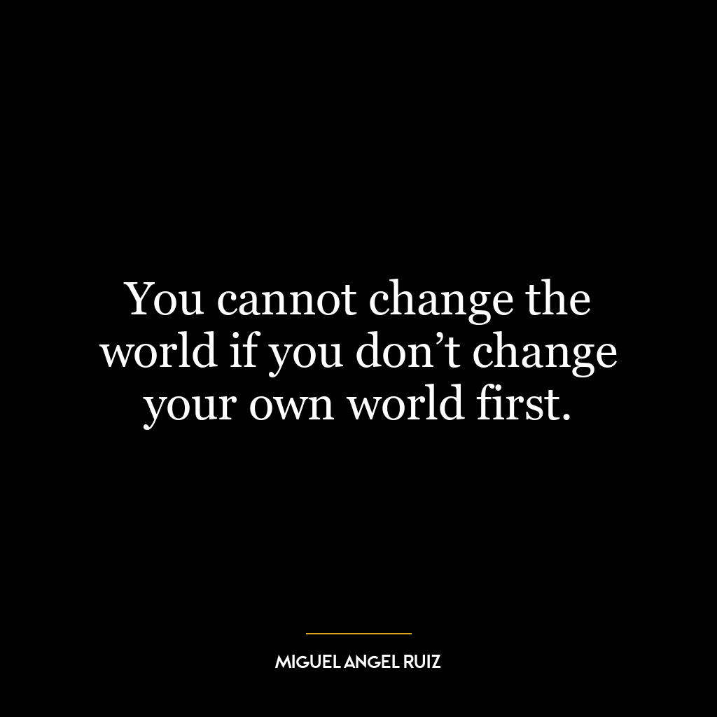 You cannot change the world if you don’t change your own world first.