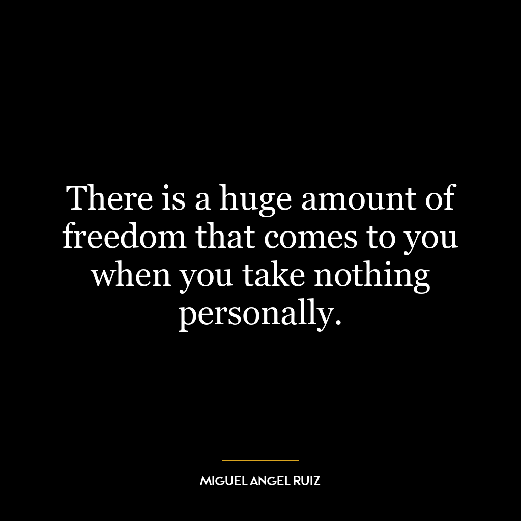 There is a huge amount of freedom that comes to you when you take nothing personally.