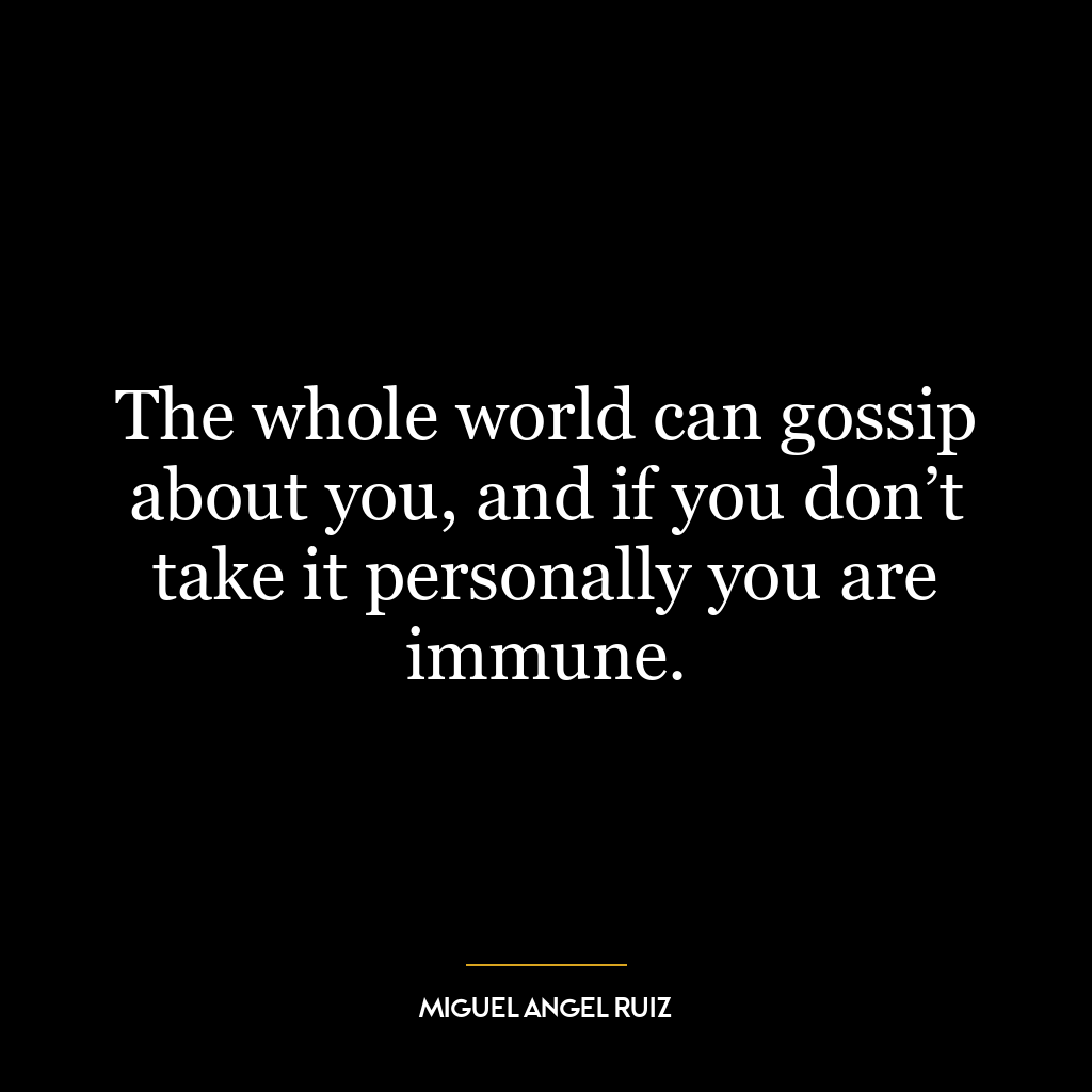 The whole world can gossip about you, and if you don’t take it personally you are immune.