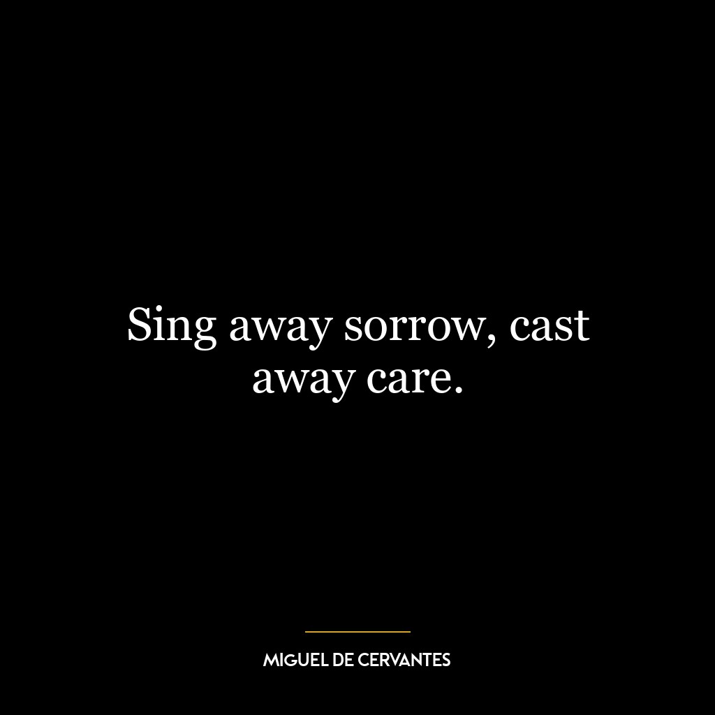 Sing away sorrow, cast away care.