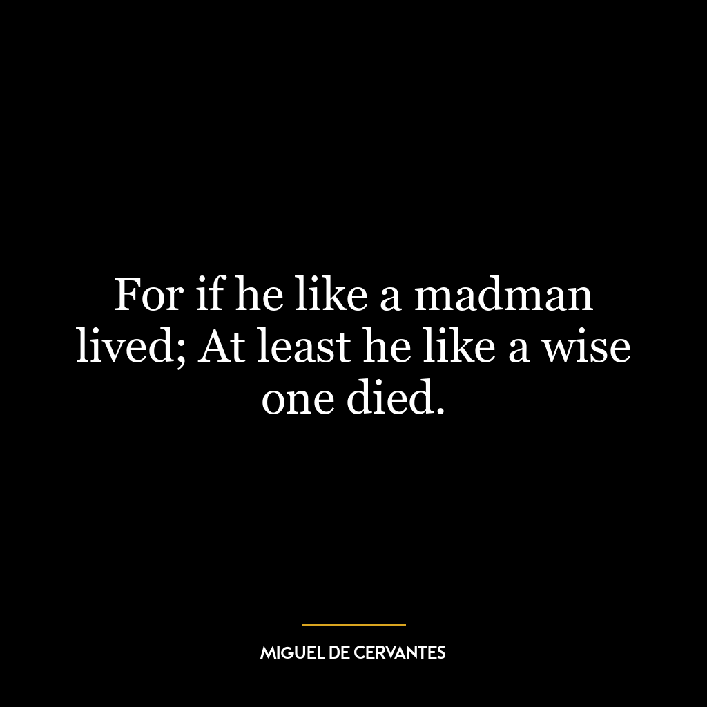 For if he like a madman lived; At least he like a wise one died.