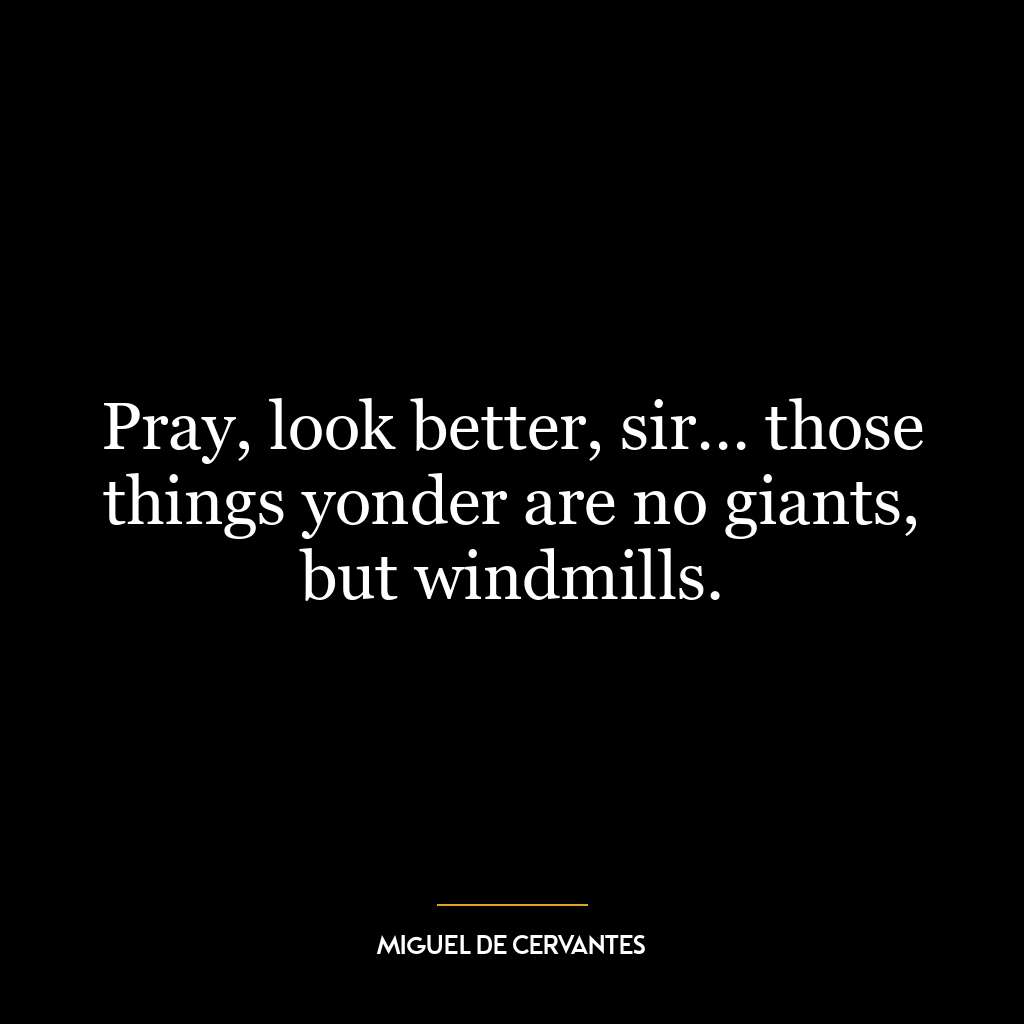 Pray, look better, sir… those things yonder are no giants, but windmills.