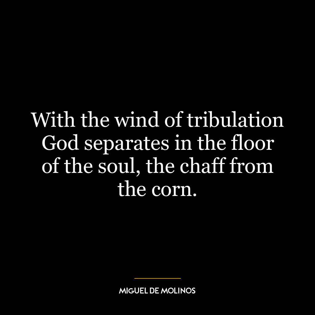 With the wind of tribulation God separates in the floor of the soul, the chaff from the corn.