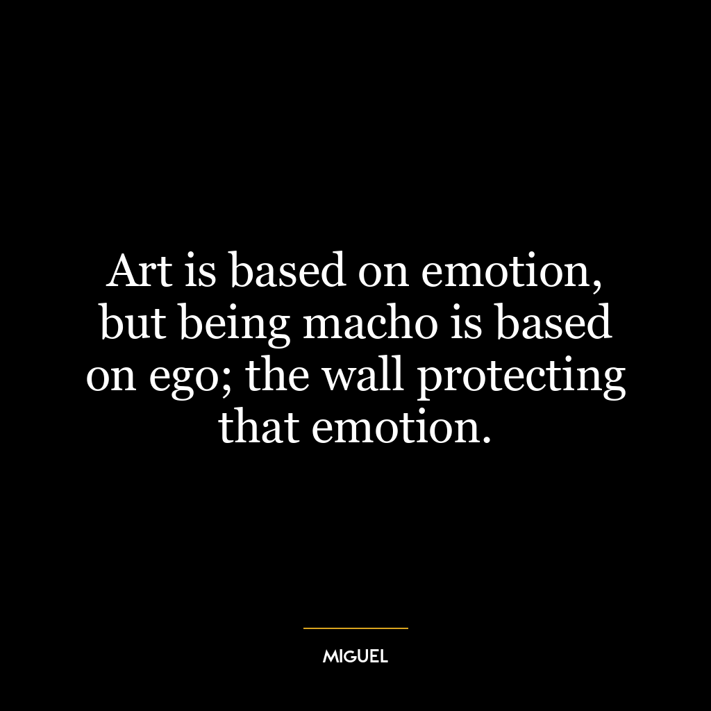 Art is based on emotion, but being macho is based on ego; the wall protecting that emotion.