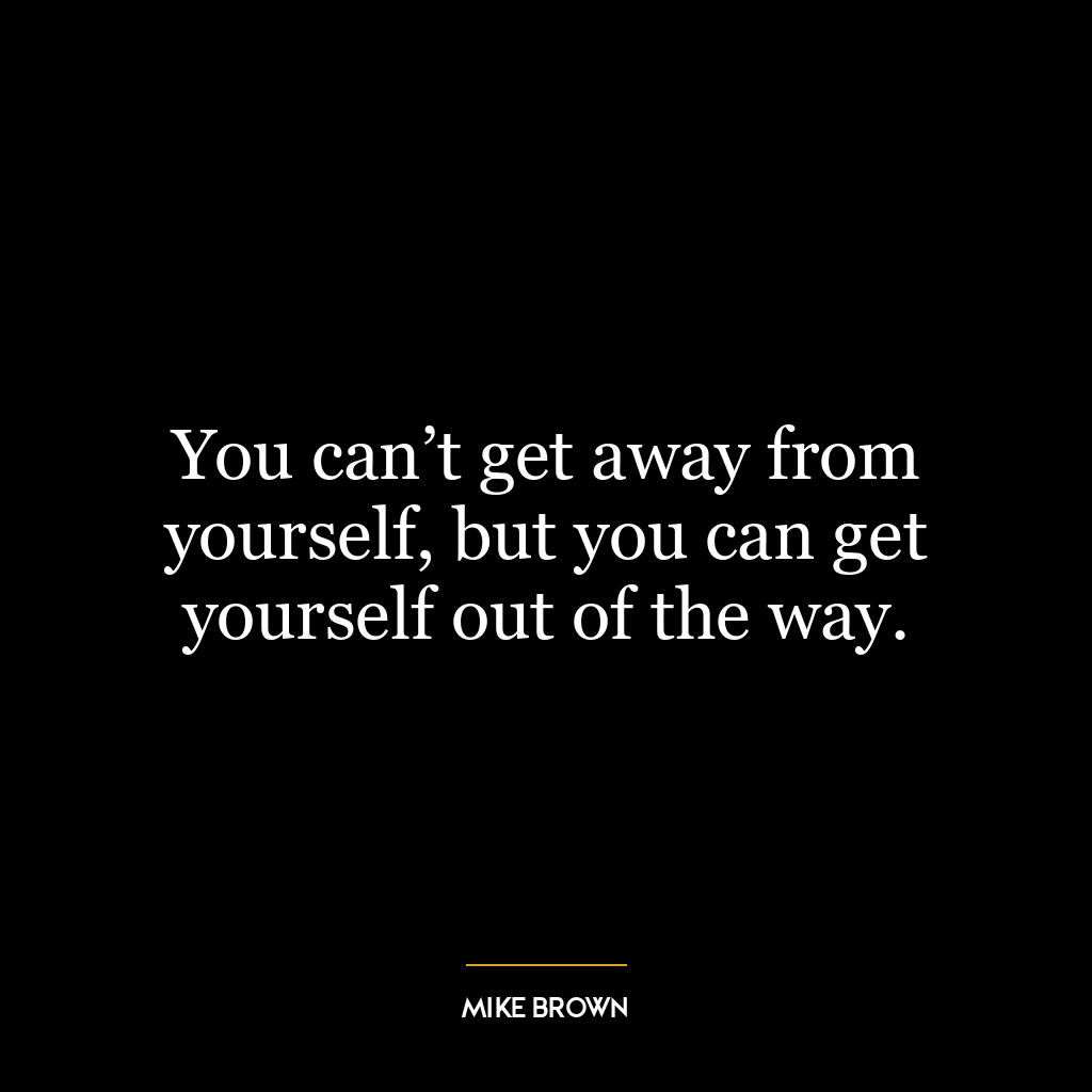 You can’t get away from yourself, but you can get yourself out of the way.