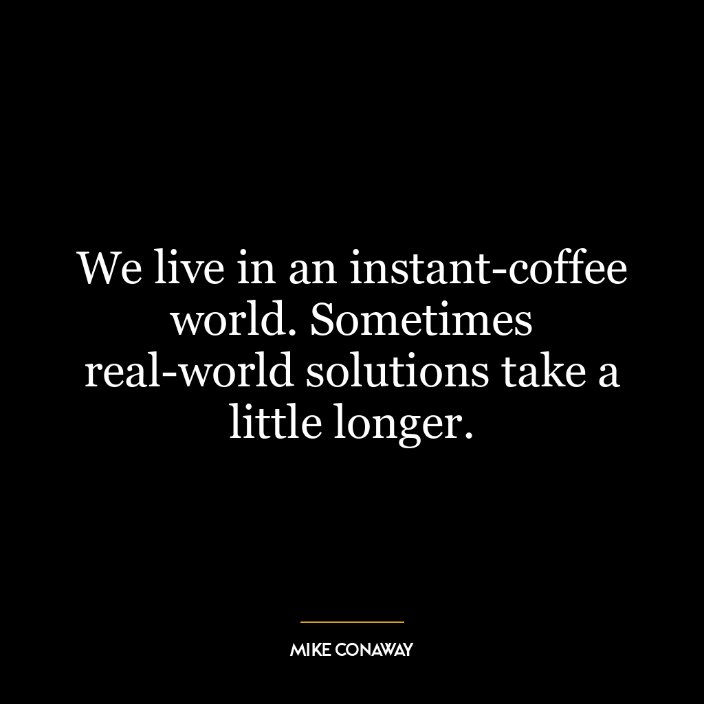 We live in an instant-coffee world. Sometimes real-world solutions take a little longer.