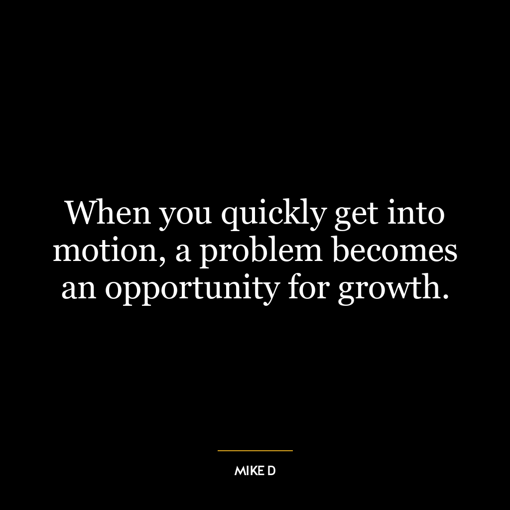 When you quickly get into motion, a problem becomes an opportunity for growth.