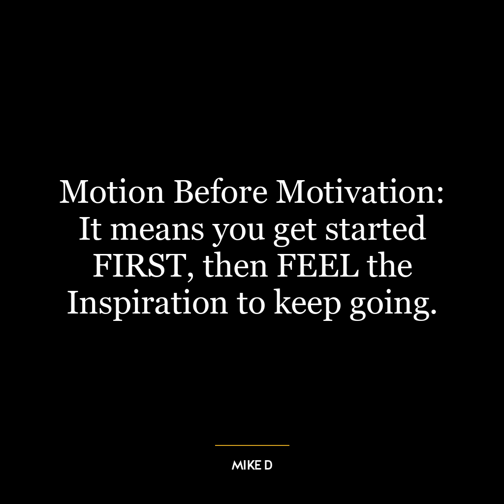 Motion Before Motivation: It means you get started FIRST, then FEEL the Inspiration to keep going.