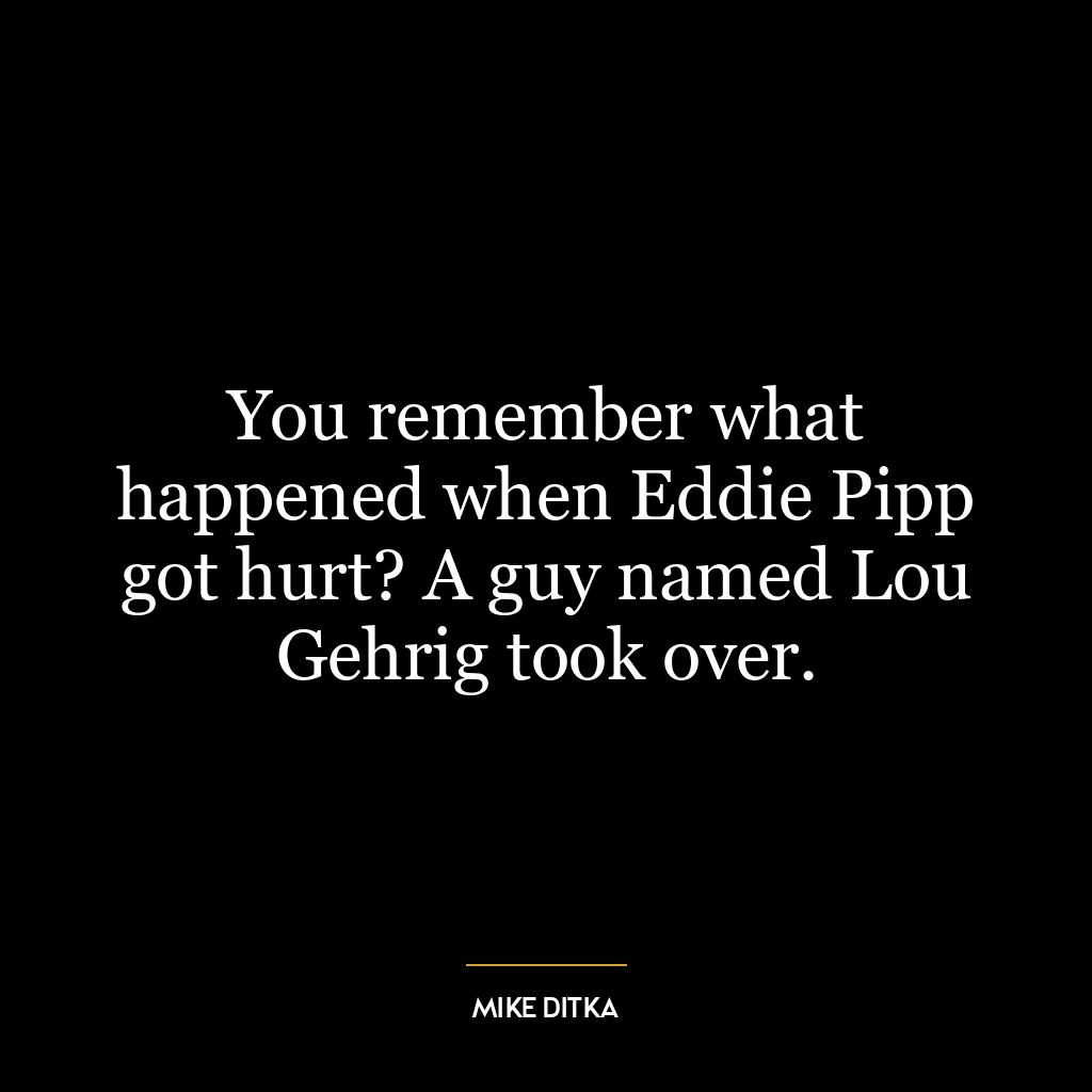 You remember what happened when Eddie Pipp got hurt? A guy named Lou Gehrig took over.