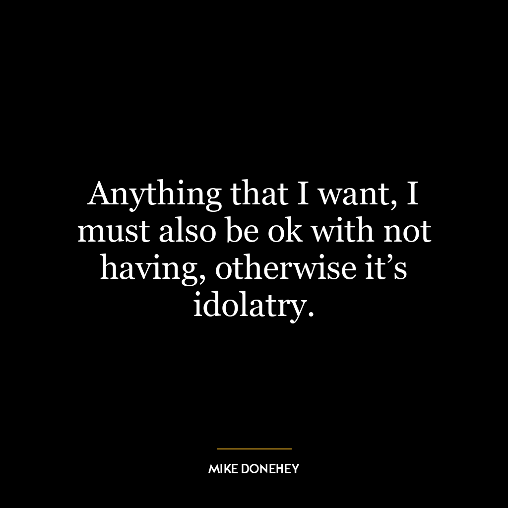 Anything that I want, I must also be ok with not having, otherwise it’s idolatry.