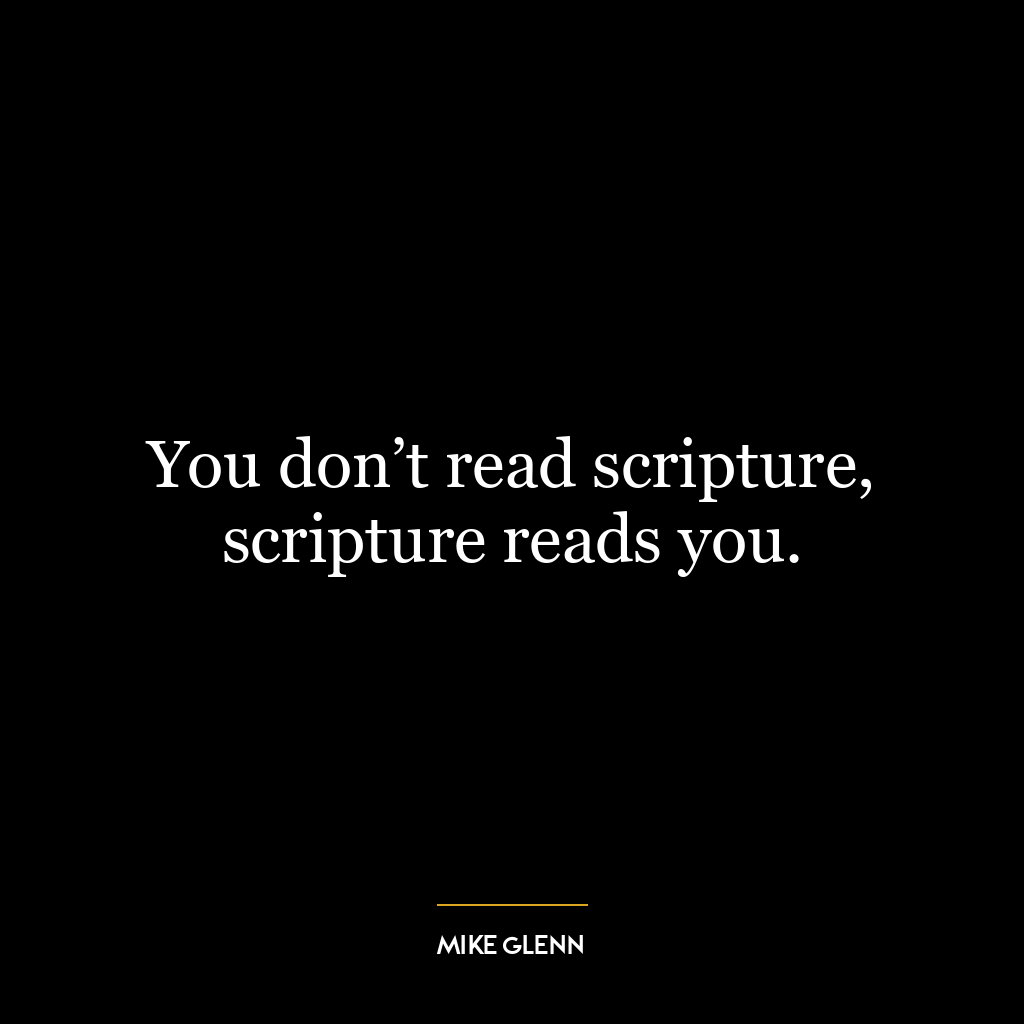 You don’t read scripture, scripture reads you.