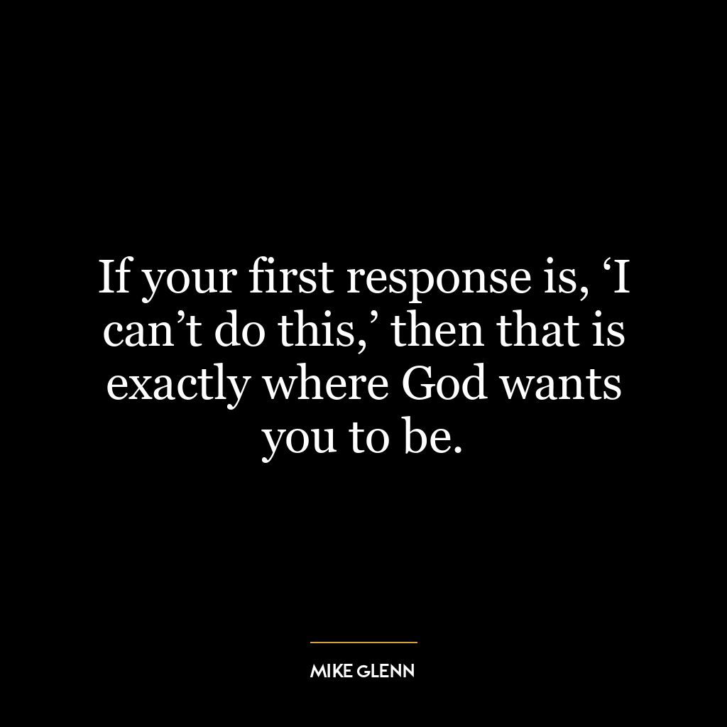 If your first response is, ‘I can’t do this,’ then that is exactly where God wants you to be.