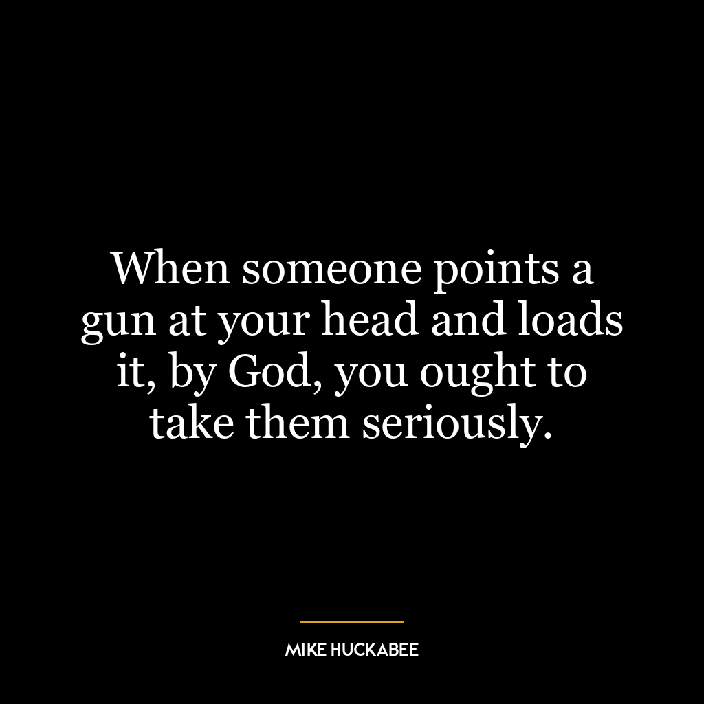 When someone points a gun at your head and loads it, by God, you ought to take them seriously.