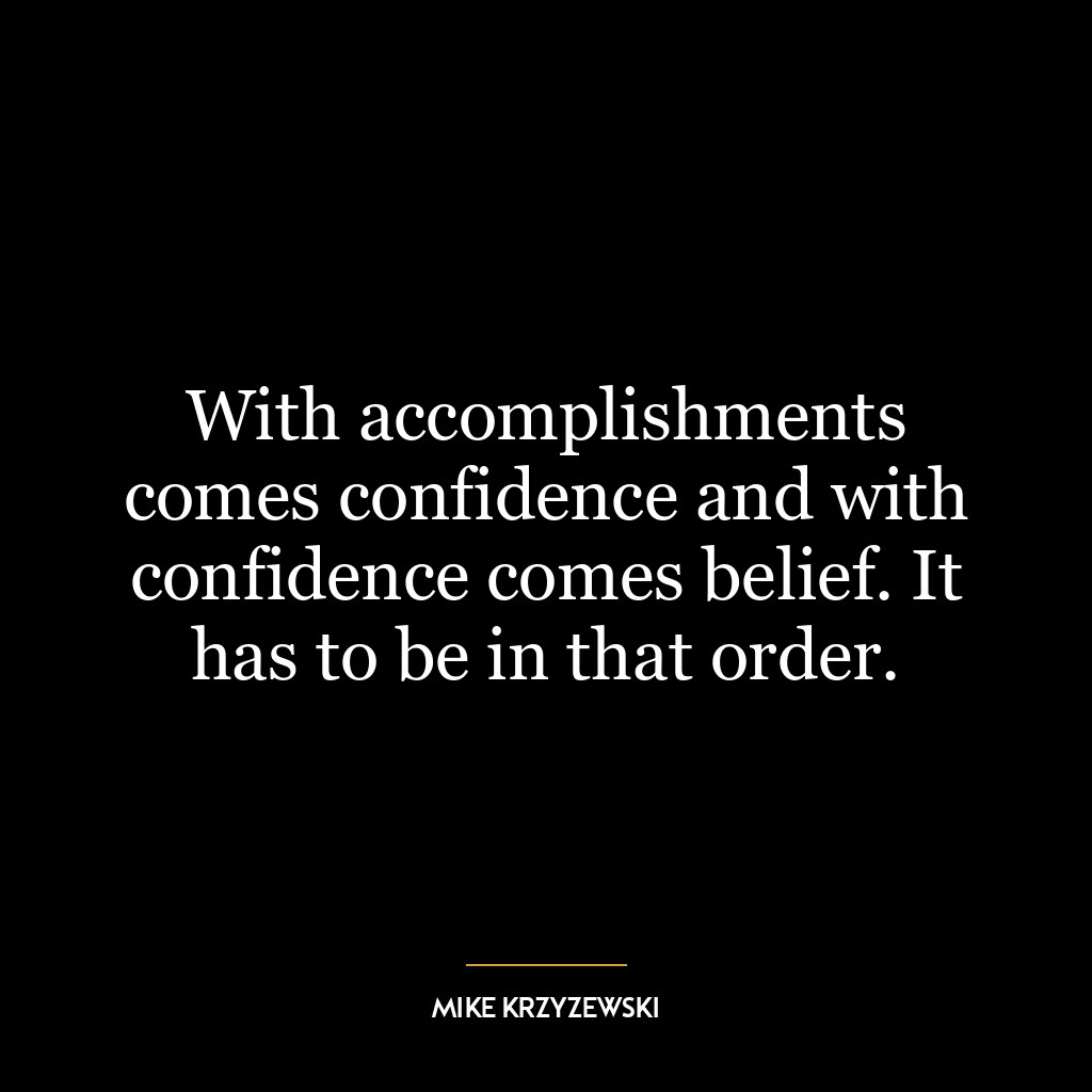 With accomplishments comes confidence and with confidence comes belief. It has to be in that order.