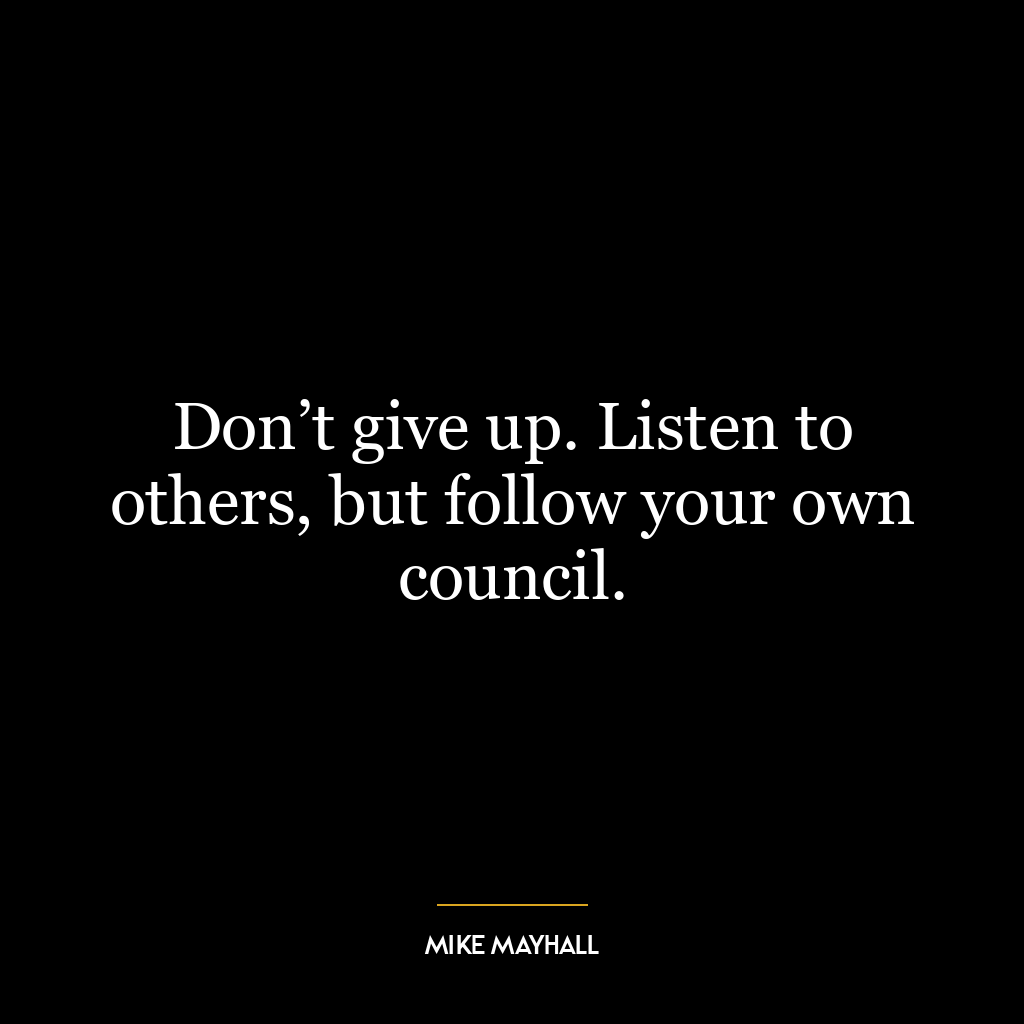 Don’t give up. Listen to others, but follow your own council.