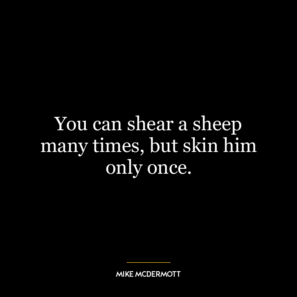 You can shear a sheep many times, but skin him only once.