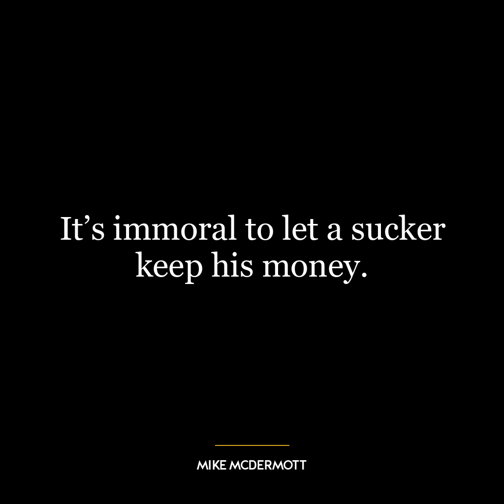 It’s immoral to let a sucker keep his money.