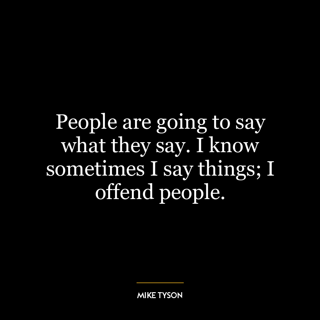 People are going to say what they say. I know sometimes I say things; I offend people.