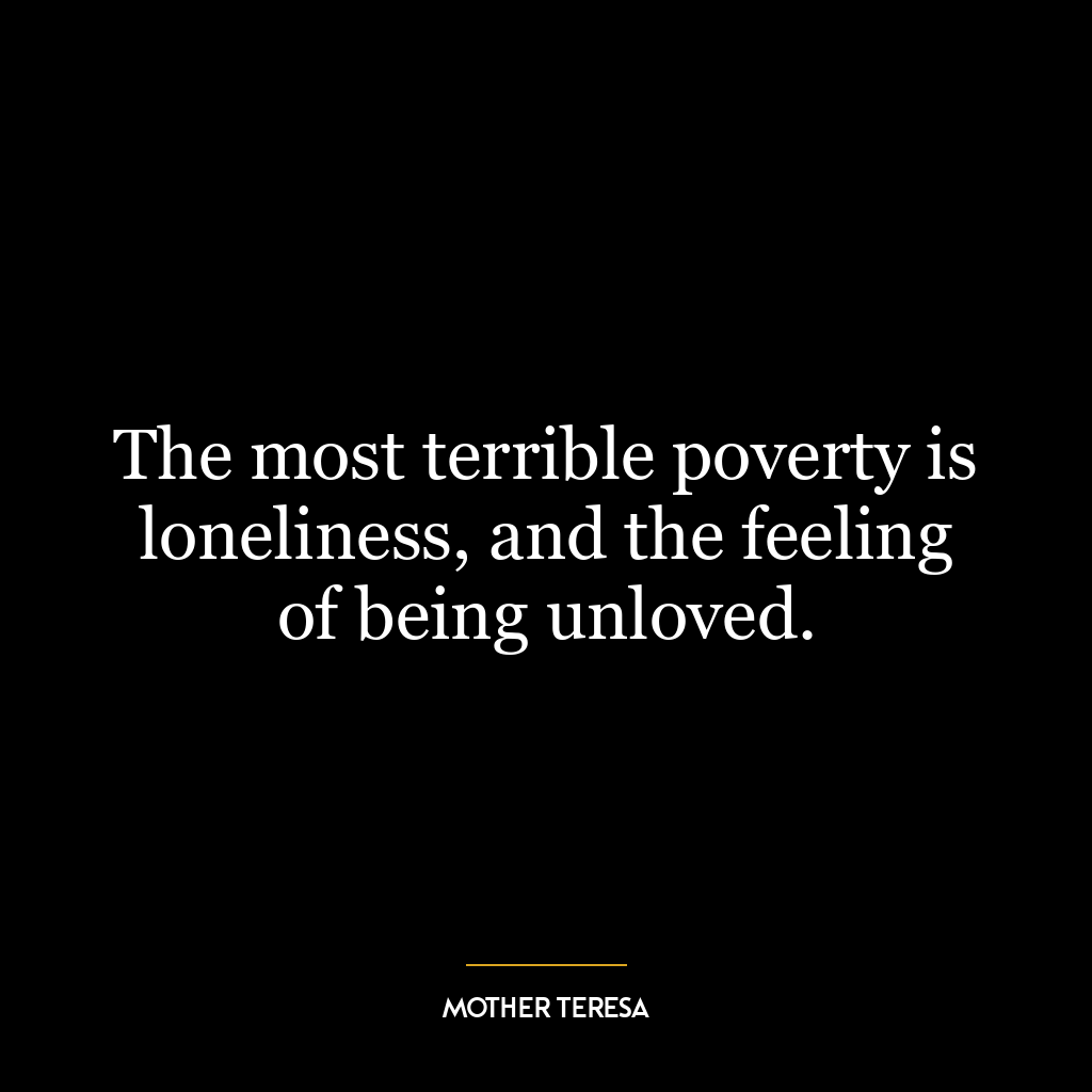 The most terrible poverty is loneliness, and the feeling of being unloved.