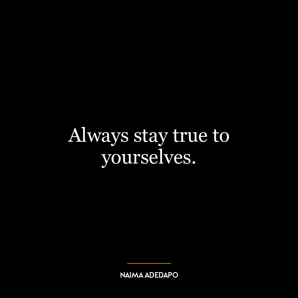 Always stay true to yourselves.