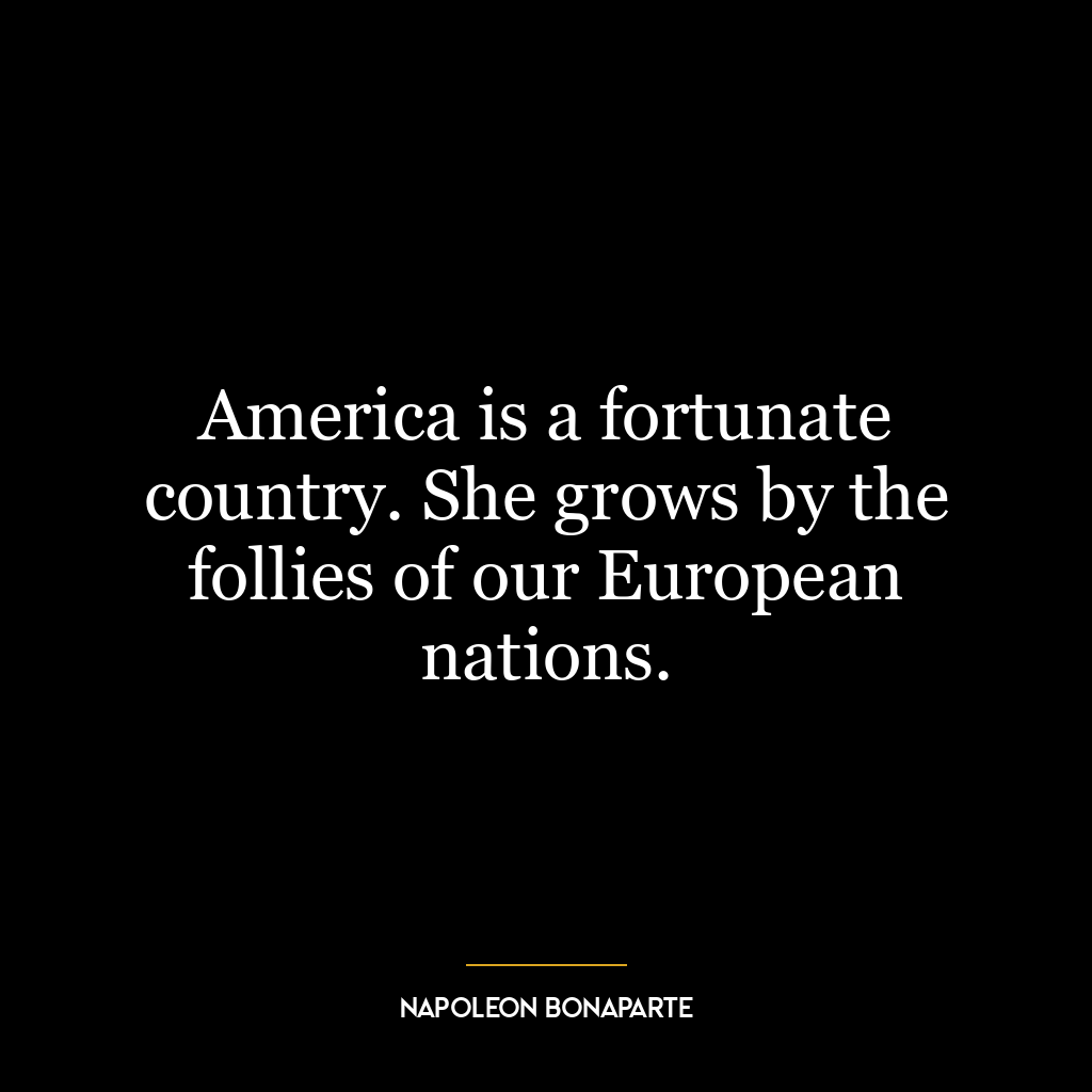 America is a fortunate country. She grows by the follies of our European nations.