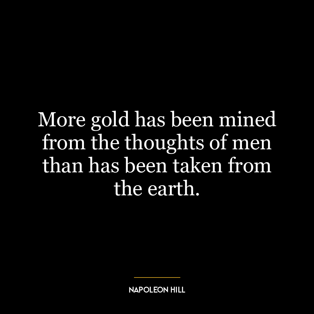 More gold has been mined from the thoughts of men than has been taken from the earth.