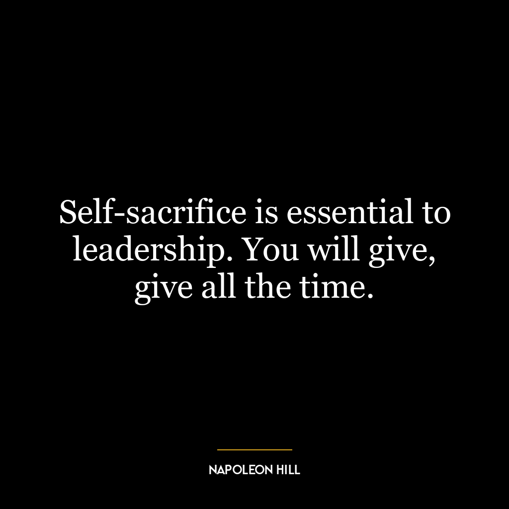 Self-sacrifice is essential to leadership. You will give, give all the time.