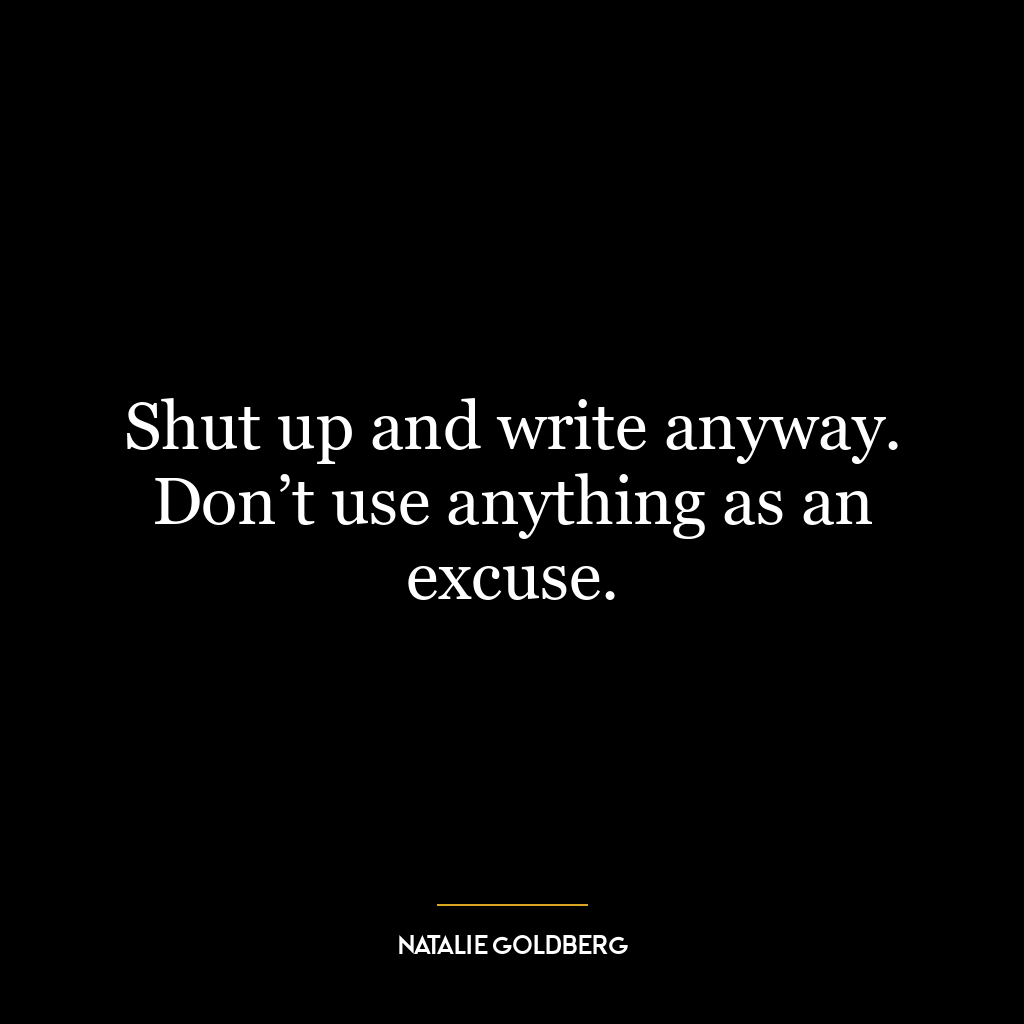 Shut up and write anyway. Don’t use anything as an excuse.