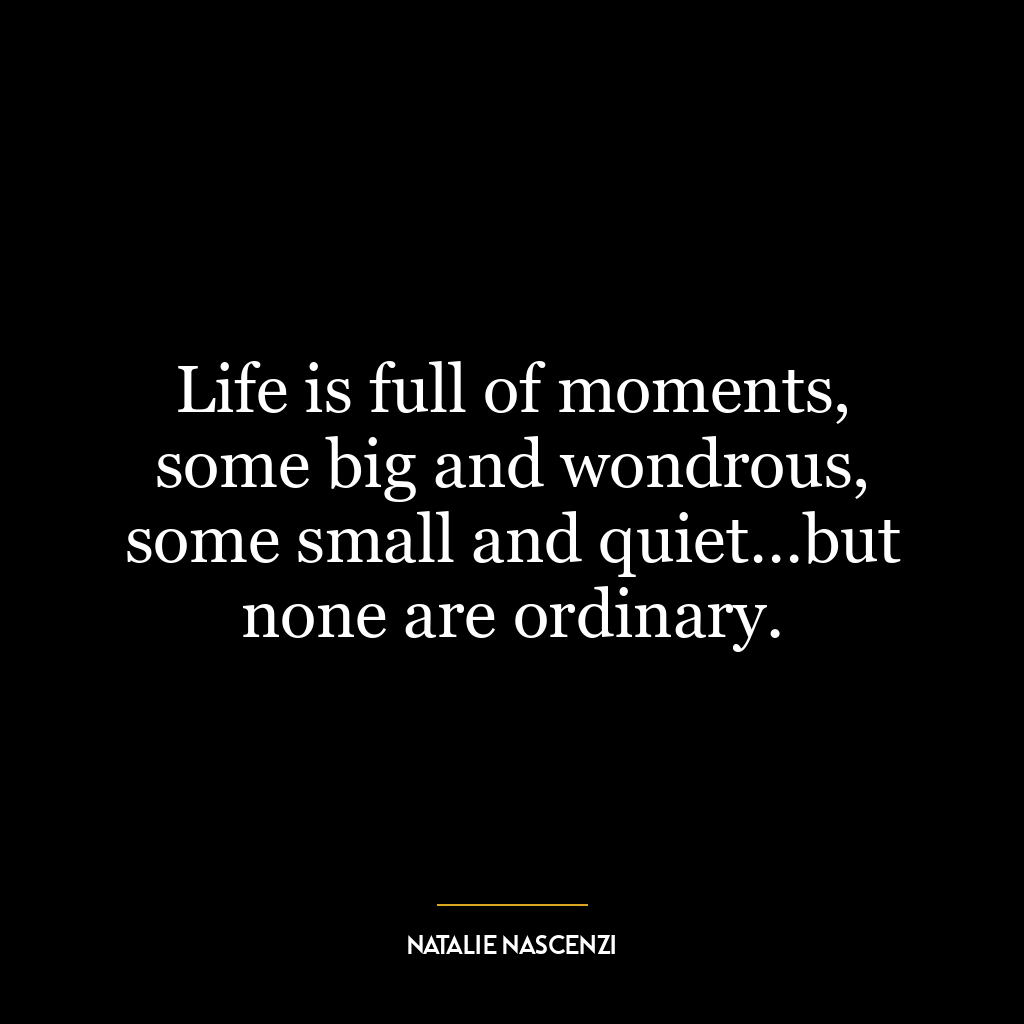 Life is full of moments, some big and wondrous, some small and quiet…but none are ordinary.