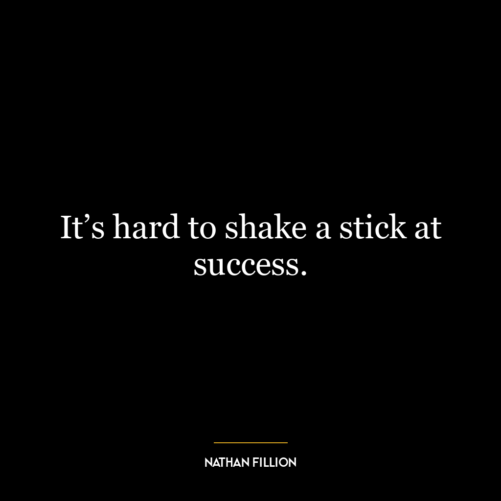 It’s hard to shake a stick at success.