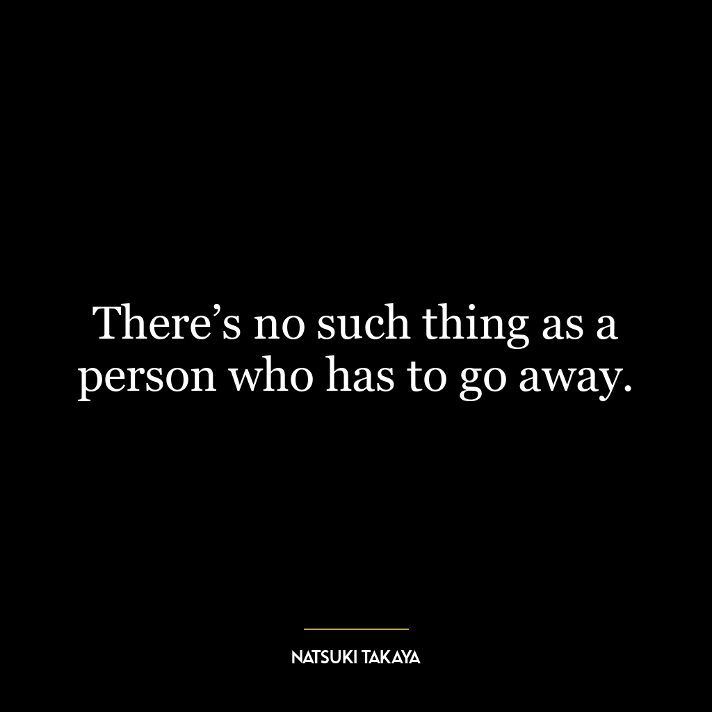 There’s no such thing as a person who has to go away.