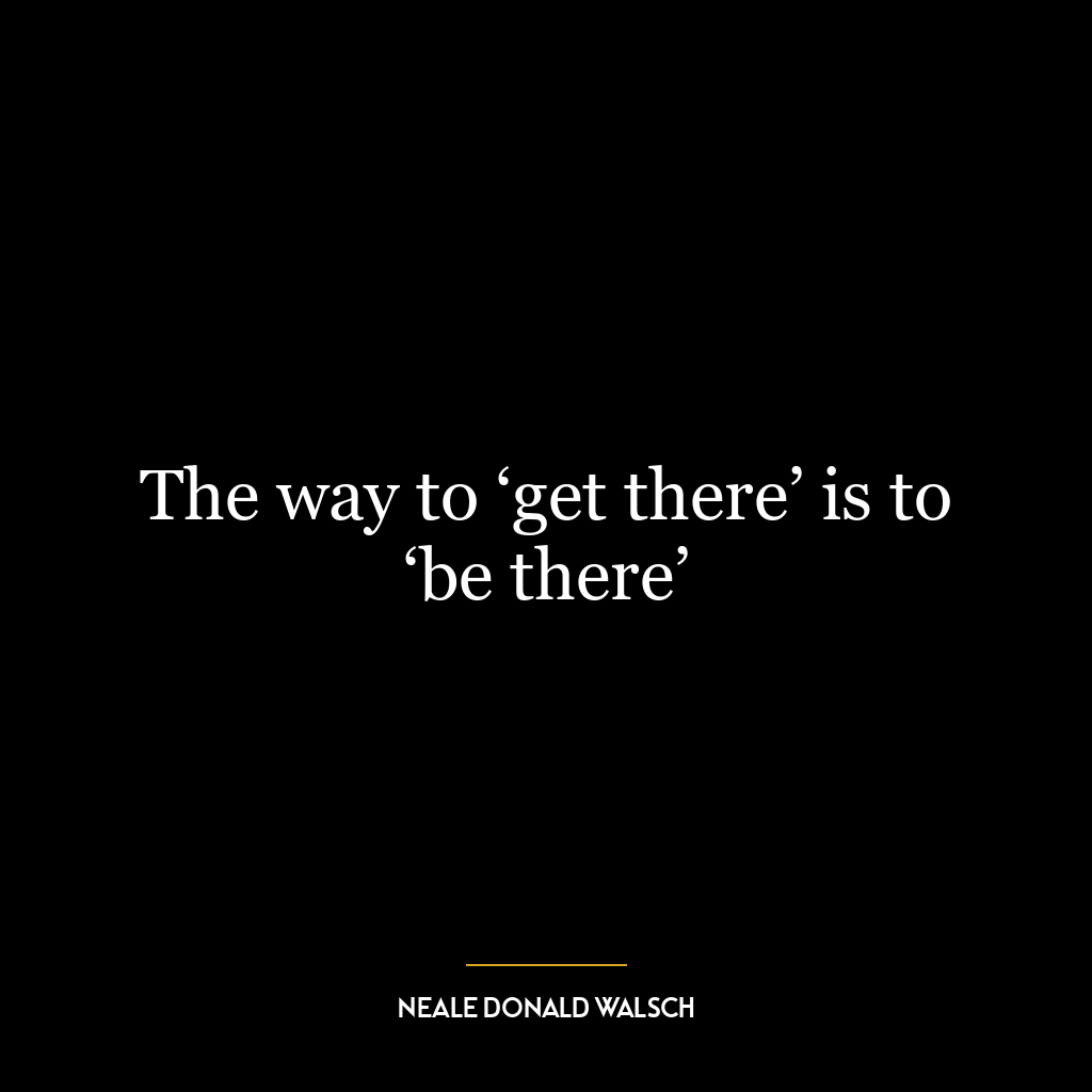 The way to ‘get there’ is to ‘be there’