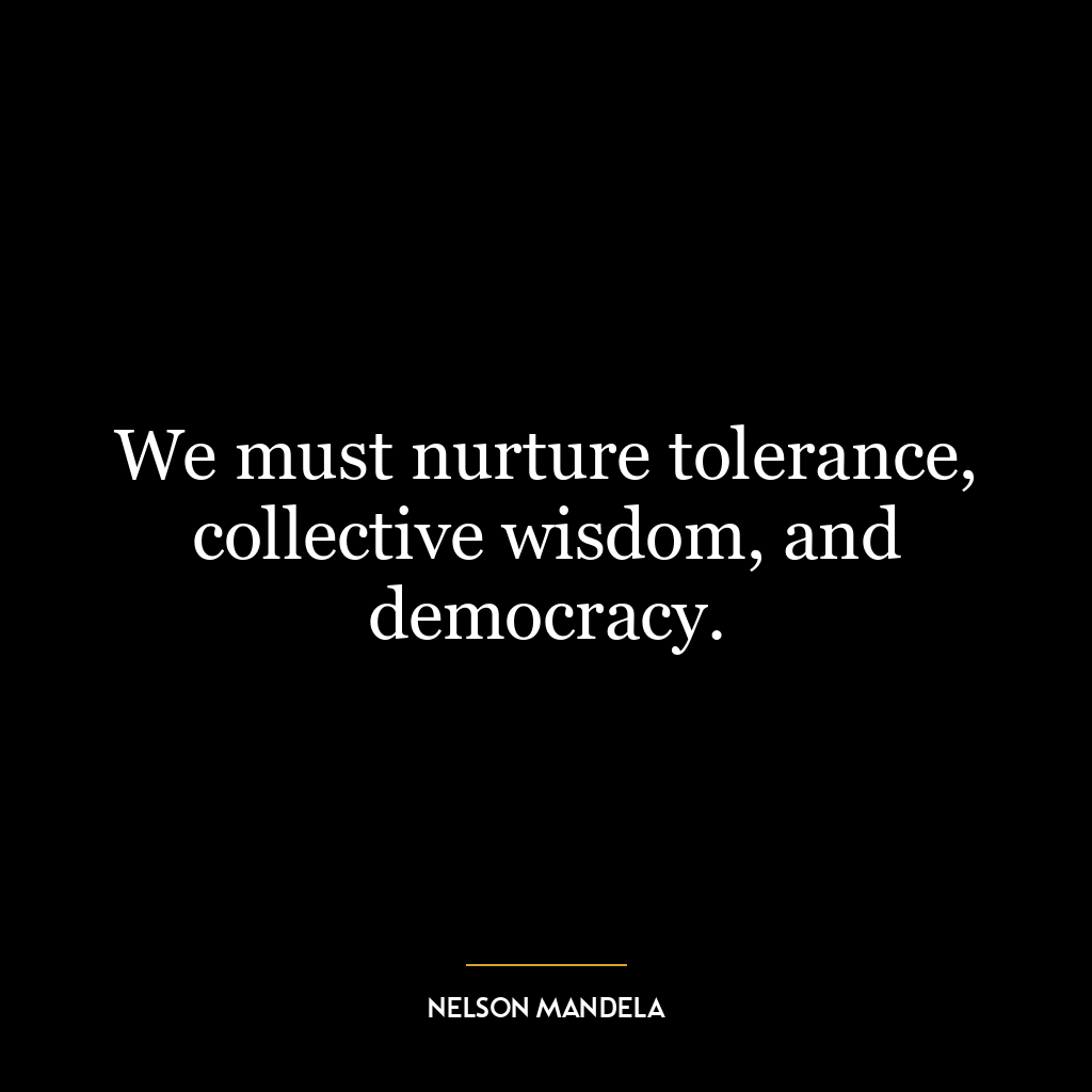 We must nurture tolerance, collective wisdom, and democracy.