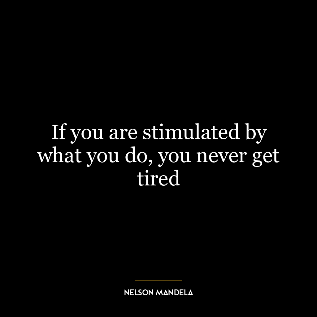 If you are stimulated by what you do, you never get tired