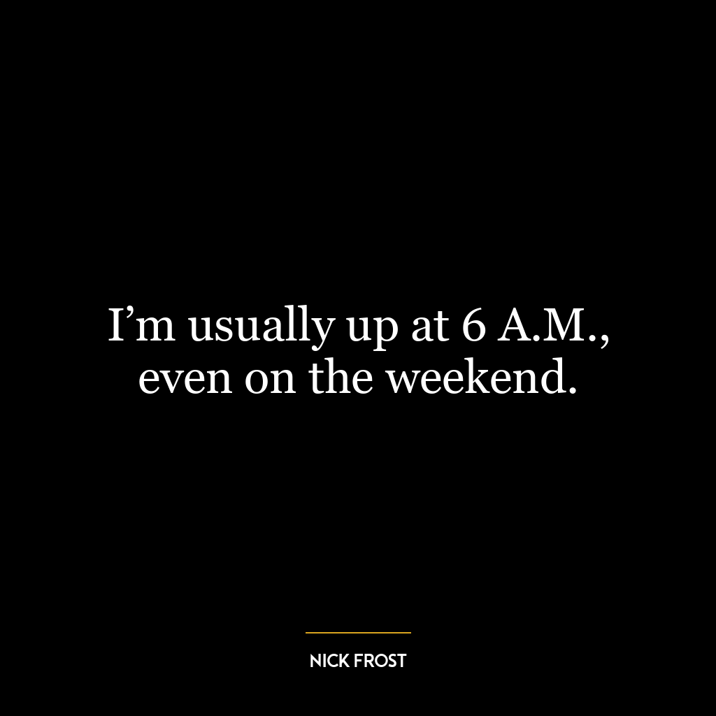 I’m usually up at 6 A.M., even on the weekend.