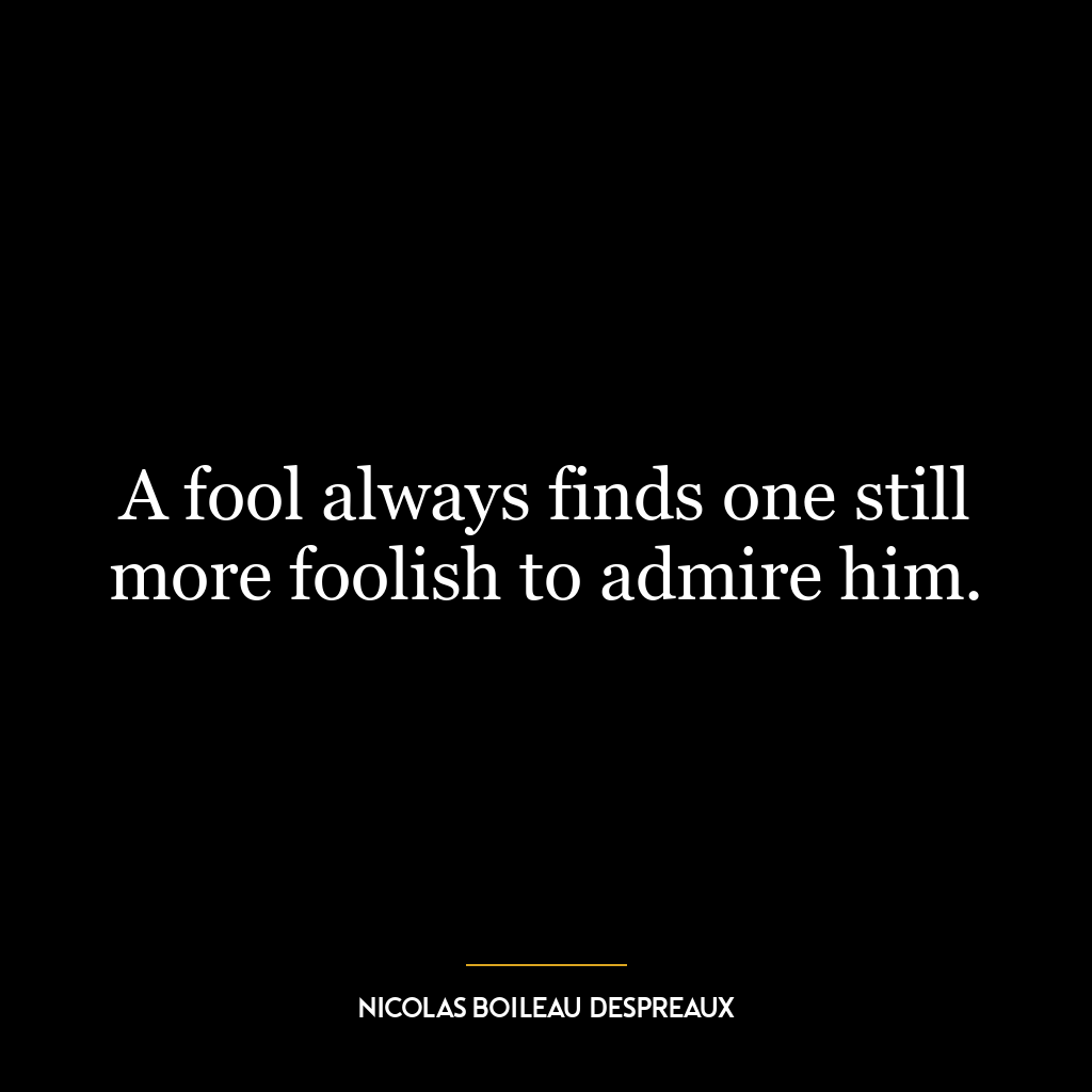 A fool always finds one still more foolish to admire him.