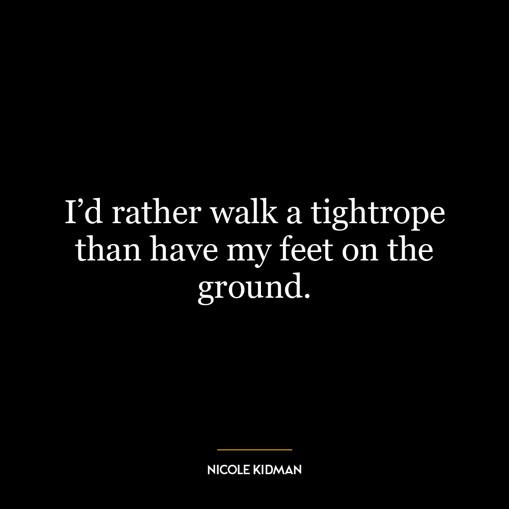 I’d rather walk a tightrope than have my feet on the ground.