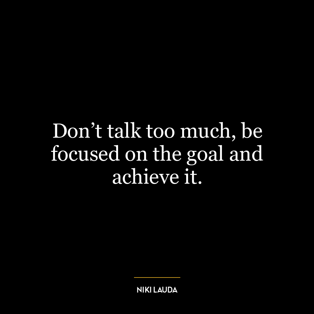 Don’t talk too much, be focused on the goal and achieve it.