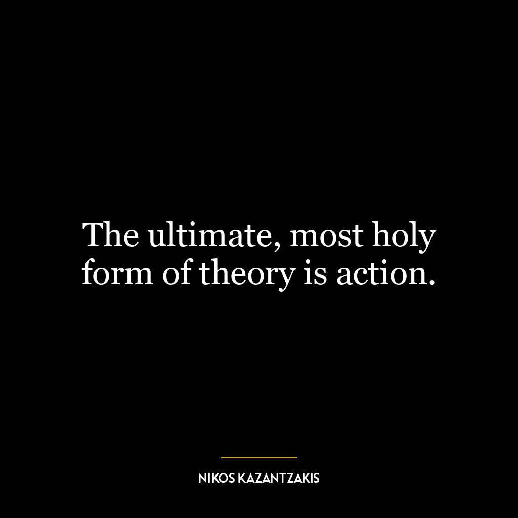 The ultimate, most holy form of theory is action.