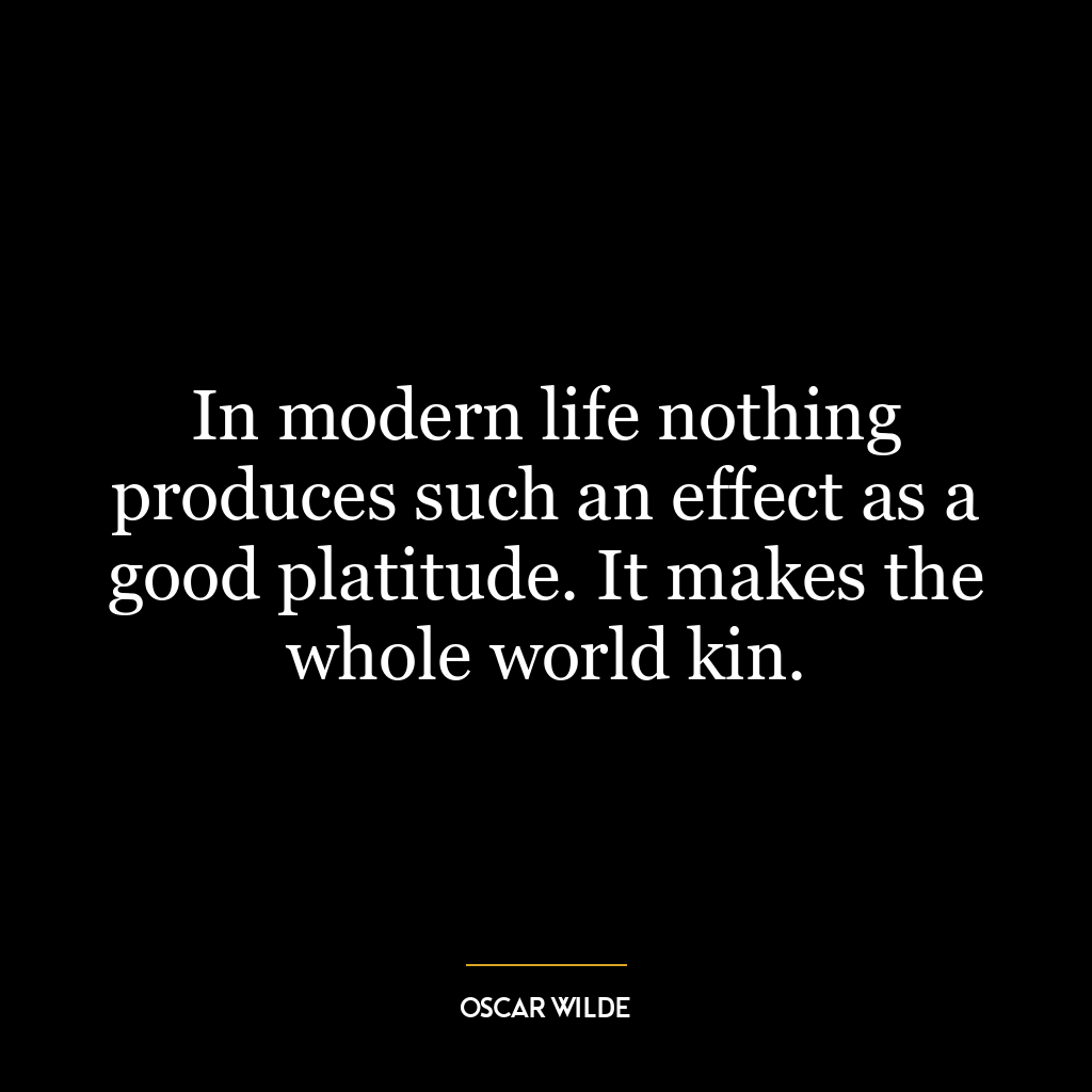 In modern life nothing produces such an effect as a good platitude. It makes the whole world kin.