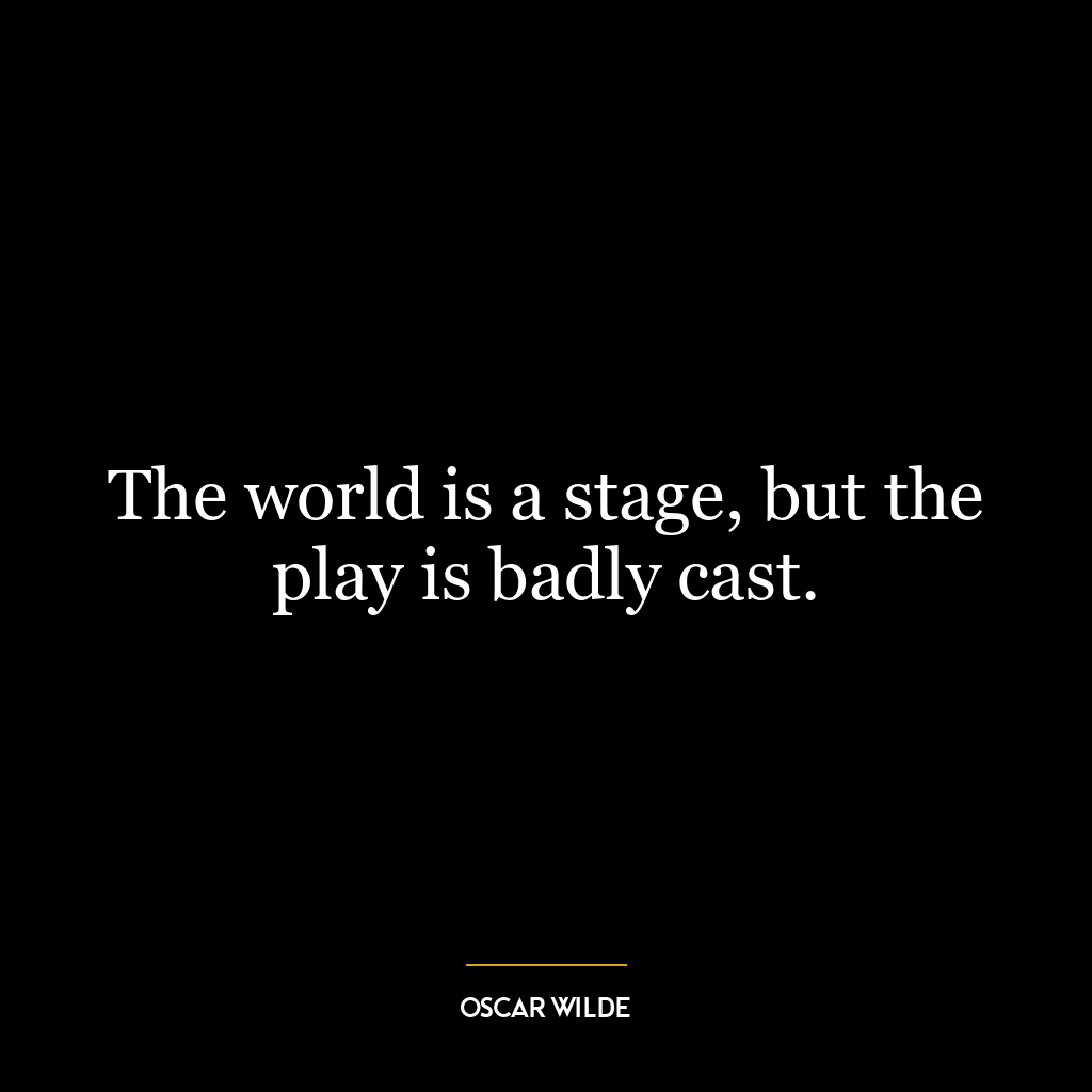 The world is a stage, but the play is badly cast.