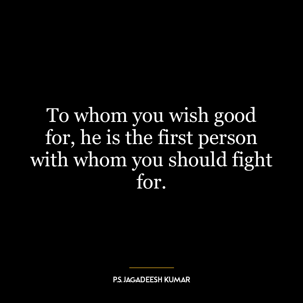 To whom you wish good for, he is the first person with whom you should fight for.