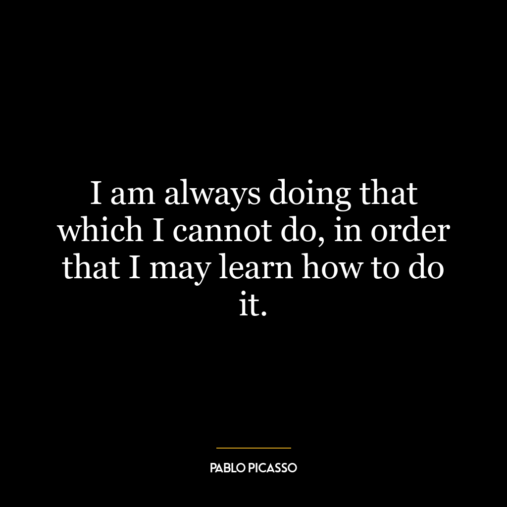 I am always doing that which I cannot do, in order that I may learn how to do it.